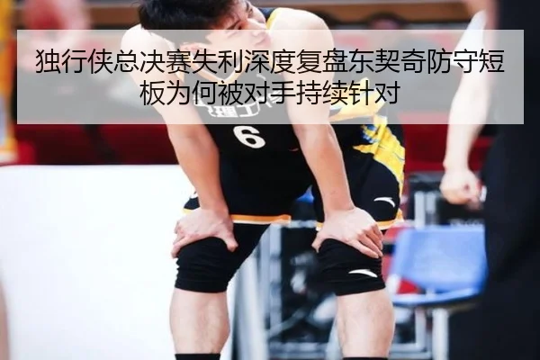 独行侠总决赛失利深度复盘东契奇防守短板为何被对手持续针对