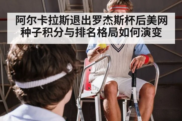 阿尔卡拉斯退出罗杰斯杯后美网种子积分与排名格局如何演变