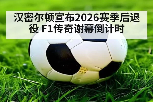 汉密尔顿宣布2026赛季后退役 F1传奇谢幕倒计时