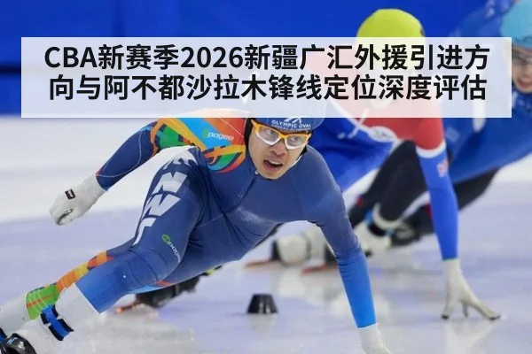 CBA新赛季2026新疆广汇外援引进方向与阿不都沙拉木锋线定位深度评估