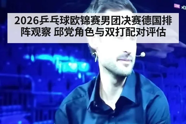 2026乒乓球欧锦赛男团决赛德国排阵观察 邱党角色与双打配对评估