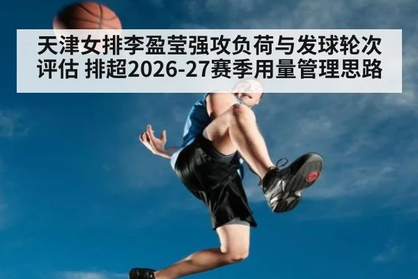 天津女排李盈莹强攻负荷与发球轮次评估 排超2026-27赛季用量管理思路